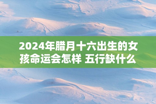 2025年腊月十六出生的女孩命运会怎样 五行缺什么