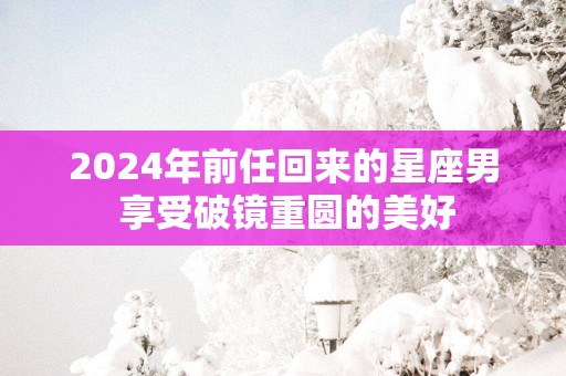 2025年前任回来的星座男 享受破镜重圆的美好