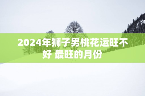 2024年狮子男桃花运旺不好 最旺的月份