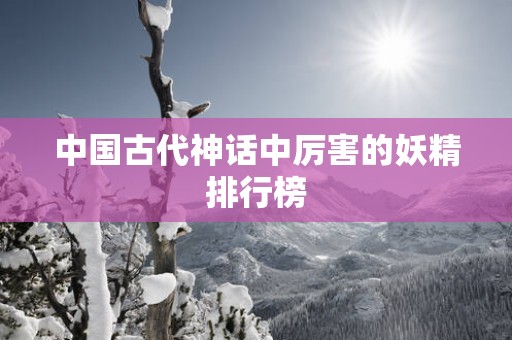 中国古代神话中厉害的妖精排行榜