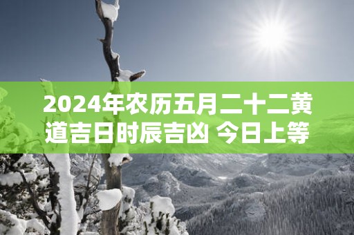 2025年农历五月二十二黄道吉日时辰吉凶 今日上等好时辰查询