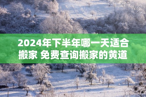 2025年下半年哪一天适合搬家 免费查询搬家的黄道吉日