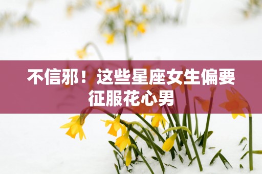 不信邪！这些星座女生偏要征服花心男