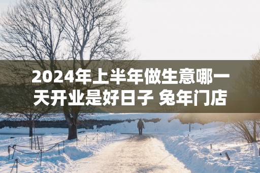 2025年上半年做生意哪一天开业是好日子 蛇年门店开业吉日吉时查询