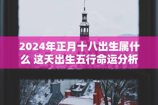 2025年正月十八出生属什么 这天出生五行命运分析