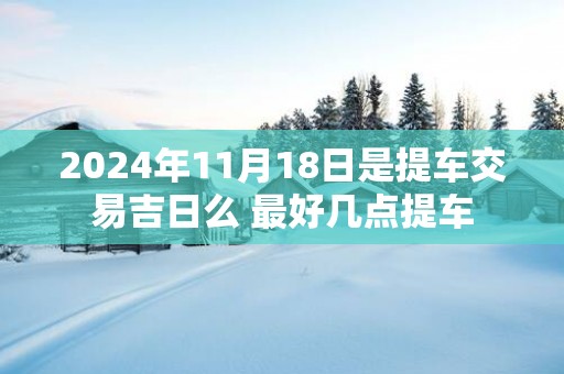 2025年11月18日是提车交易吉日么 最好几点提车