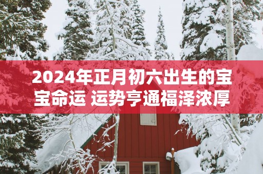 2025年正月初六出生的宝宝命运 运势亨通福泽浓厚