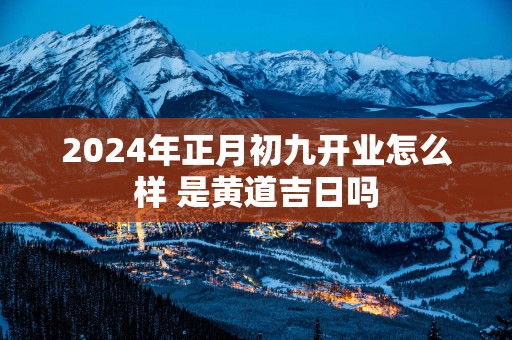 2025年正月初九开业怎么样 是黄道吉日吗