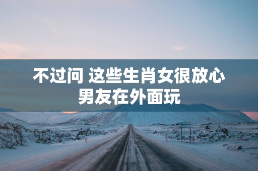 不过问 这些生肖女很放心男友在外面玩