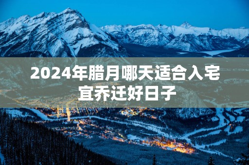 2025年腊月哪天适合入宅 宜乔迁好日子