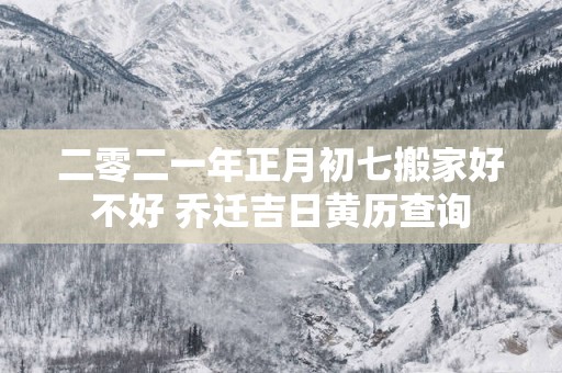 二零二一年正月初七搬家好不好 乔迁吉日黄历查询