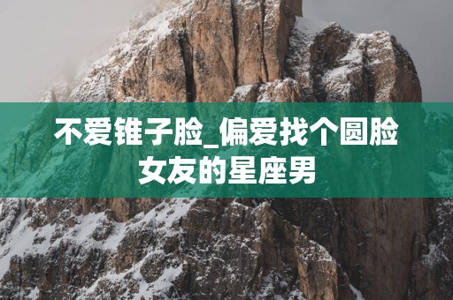 不爱锥子脸_偏爱找个圆脸女友的星座男