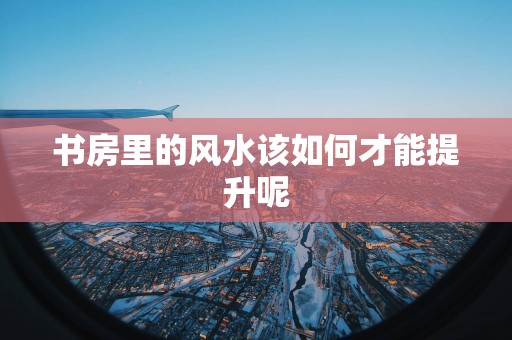 书房里的风水该如何才能提升呢