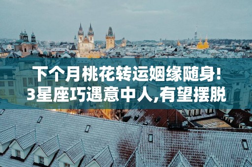 下个月桃花转运姻缘随身!3星座巧遇意中人,有望摆脱单身