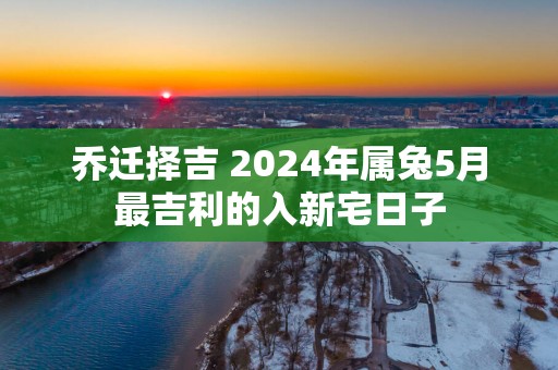 乔迁择吉 2025年属兔5月最吉利的入新宅日子