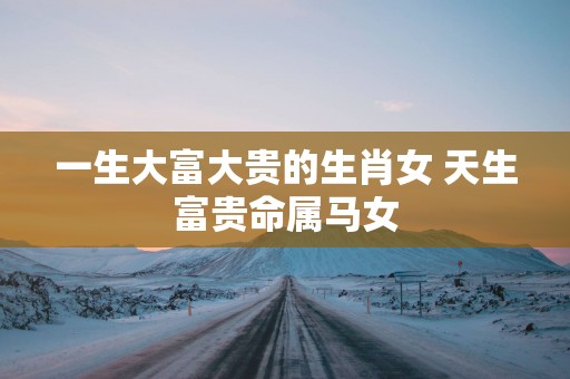 一生大富大贵的生肖女 天生富贵命属马女