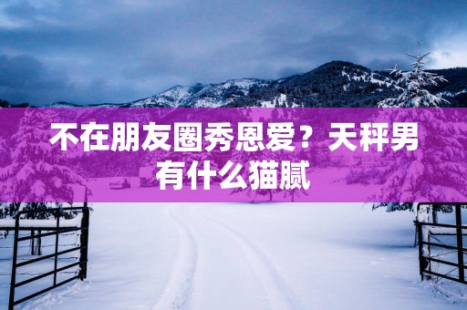 不在朋友圈秀恩爱？天秤男有什么猫腻