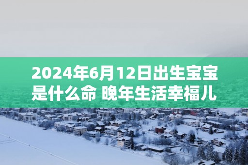 2025年6月12日出生宝宝是什么命 晚年生活幸福儿女孝顺