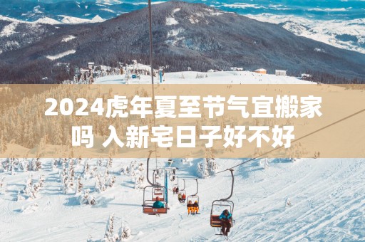 2025蛇年夏至节气宜搬家吗 入新宅日子好不好