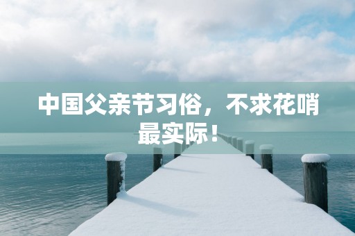 中国父亲节习俗，不求花哨最实际！
