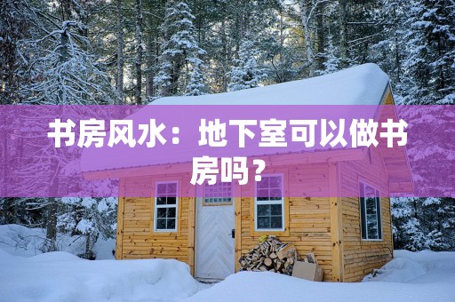 书房风水：地下室可以做书房吗？
