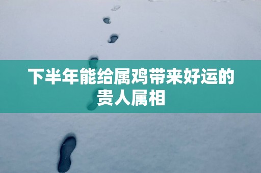 下半年能给属鸡带来好运的贵人属相
