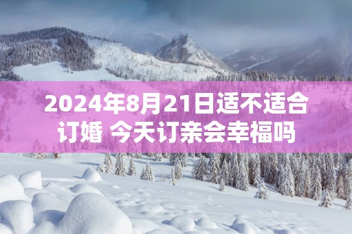 2025年8月21日适不适合订婚 今天订亲会幸福吗