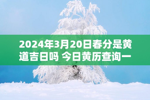 2025年3月20日春分是黄道吉日吗 今日黄历查询一览