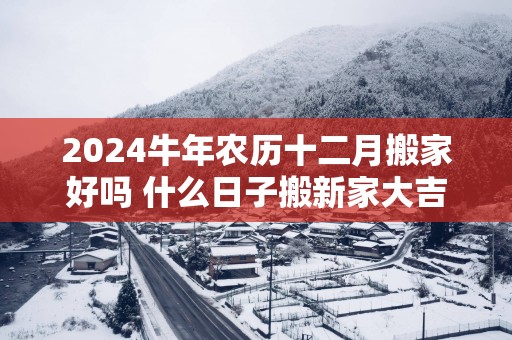 2025蛇年农历十二月搬家好吗 什么日子搬新家大吉大利