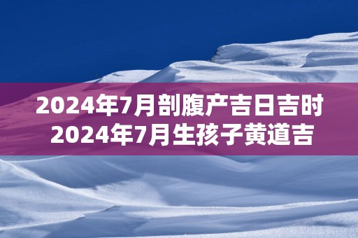 2025年7月剖腹产吉日吉时 2025年7月生孩子黄道吉日