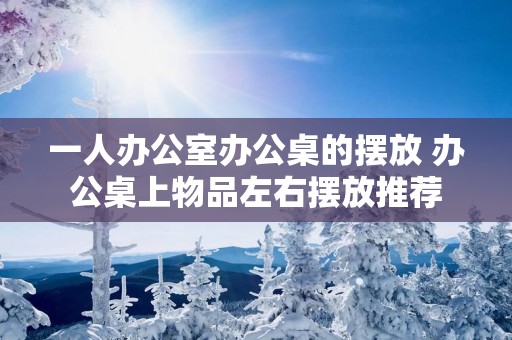 一人办公室办公桌的摆放 办公桌上物品左右摆放推荐