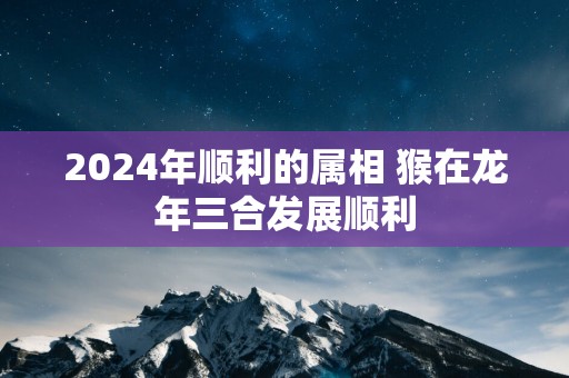 2025年顺利的属相 猴在蛇年三合发展顺利