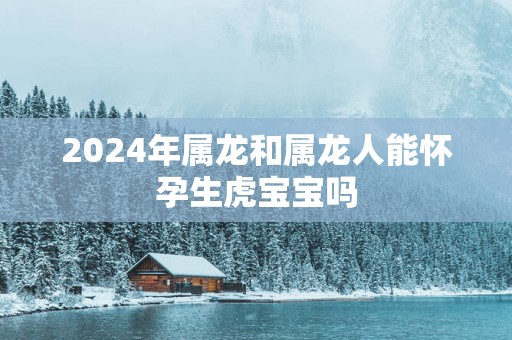 2025年属龙和属龙人能怀孕生虎宝宝吗