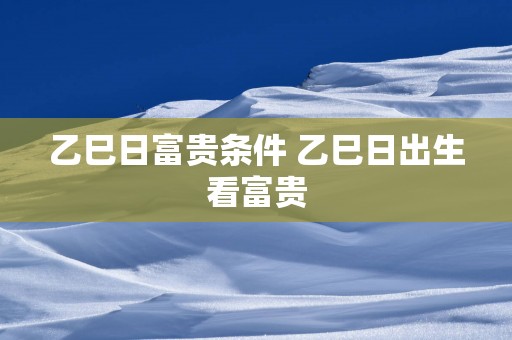 乙巳日富贵条件 乙巳日出生看富贵