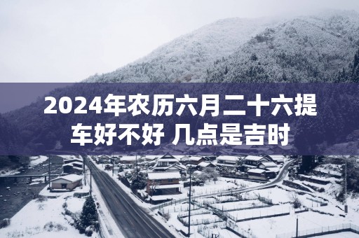 2025年农历六月二十六提车好不好 几点是吉时