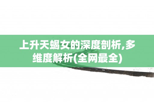 上升天蝎女的深度剖析,多维度解析(全网最全)