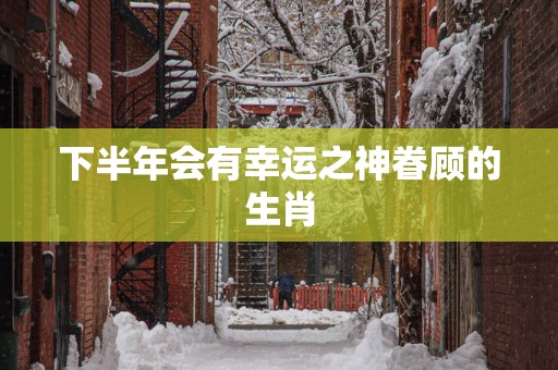 下半年会有幸运之神眷顾的生肖