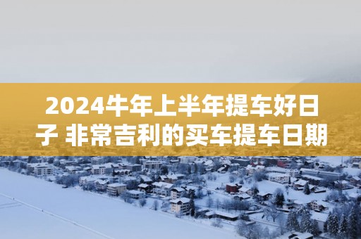 2025蛇年上半年提车好日子 非常吉利的买车提车日期