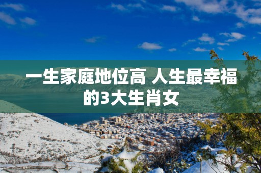 一生家庭地位高 人生最幸福的3大生肖女