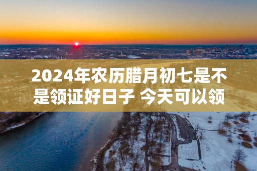 2025年农历腊月初七是不是领证好日子 今天可以领结婚证吗