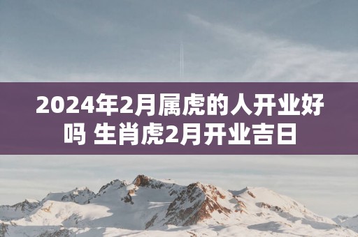 2025年2月属虎的人开业好吗 生肖虎2月开业吉日