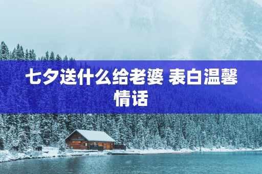 七夕送什么给老婆 表白温馨情话