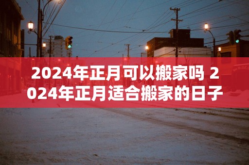 2025年正月可以搬家吗 2025年正月适合搬家的日子