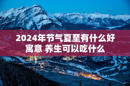 2025年节气夏至有什么好寓意 养生可以吃什么