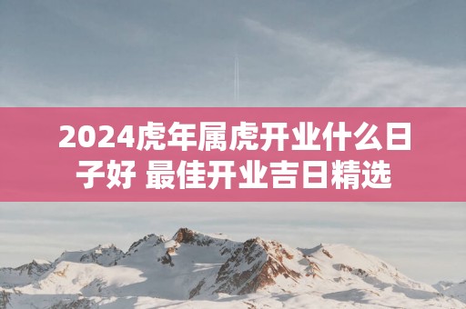 2025蛇年属虎开业什么日子好 最佳开业吉日精选