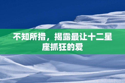 不知所措，揭露最让十二星座抓狂的爱