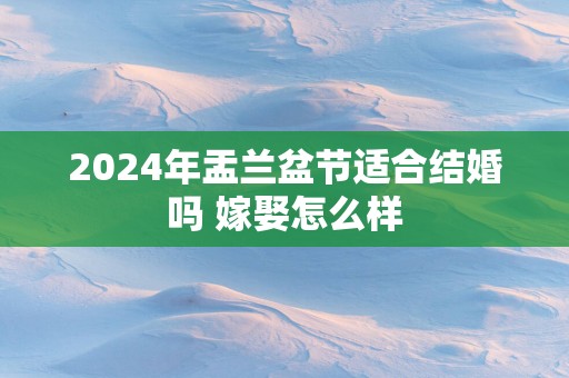 2025年盂兰盆节适合结婚吗 嫁娶怎么样