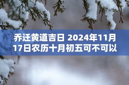 乔迁黄道吉日 2025年11月17日农历十月初五可不可以迁居