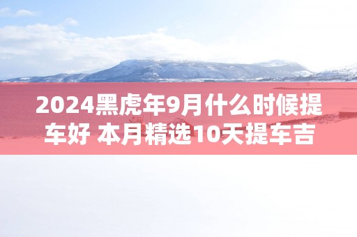 2025黑蛇年9月什么时候提车好 本月精选10天提车吉日