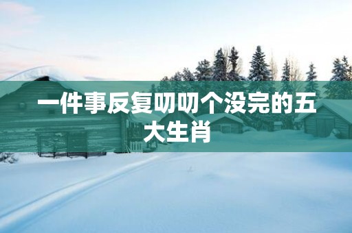 一件事反复叨叨个没完的五大生肖